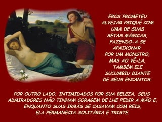 EROS PROMETEU ALVEJAR PSIQUÉ COM UMA DE SUAS SETAS MÁGICAS, FAZENDO-A SE APAIXONAR  POR UM MONSTRO, MAS AO VÊ-LA, TAMBÉM ELE SUCUMBIU DIANTE DE SEUS ENCANTOS. POR OUTRO LADO, INTIMIDADOS POR SUA BELEZA, SEUS  ADMIRADORES NÃO TINHAM CORAGEM DE LHE PEDIR A MÃO E, ENQUANTO SUAS IRMÃS SE CASAVAM COM REIS, ELA PERMANECIA SOLITÁRIA E TRISTE. 