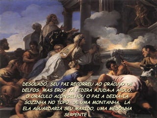 DESOLADO, SEU PAI RECORREU AO ORÁCULO DE DELFOS, MAS EROS JÁ PEDIRA AJUDA A APOLO. O ORÁCULO ACONSELHOU O PAI A DEIXÁ-LA SOZINHA NO TOPO  DE UMA MONTANHA.  LÁ ELA AGUARDARIA SEU MARIDO, UMA MEDONHA SERPENTE  . 