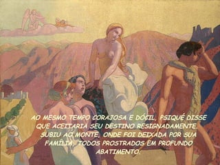 AO MESMO TEMPO CORAJOSA E DÓCIL, PSIQUÉ DISSE QUE ACEITARIA SEU DESTINO RESIGNADAMENTE.  SUBIU AO MONTE , ONDE FOI DEIXADA POR SUA FAMÍLIA, TODOS PROSTRADOS EM PROFUNDO ABATIMENTO. 