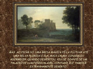 MAS  AO FICAR SÓ, UMA BRISA MÁGICA FÊ-LA FLUTUAR ATÉ UMA RELVA FLORIDA E ELA, MAIS CALMA, CONSEGUIU ADORMECER. QUANDO DESPERTOU, VIU-SE  DIANTE DE UM PALÁCIO DE LUXO INIGUALÁVEL. CONTUDO, ELE  PARECIA ESTRANHAMENTE DESERTO  . 