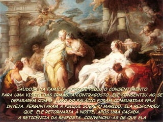 SAUDOSA DA FAMÍLIA , PSIQUÉ PEDIU O CONSENTIMENTO  PARA UMA VISITA DAS IRMÃS. A CONTRAGOSTO, ELE CONSENTIU.AO SE  DEPARAREM COM O  LUXO DO PALÁCIO FORAM CONSUMIDAS PELA INVEJA. PERGUNTARAM A PSIQUÉ SOBRE O MARIDO. ELA RESPONDEU  QUE  ELE RETORNARIA À NOITE. APÓS UMA CAÇADA.  A RETICÊNCIA DA RESPOSTA  CONVENCEU-AS DE QUE ELA  JAMAIS HAVIA VISTO SEU ROSTO.  