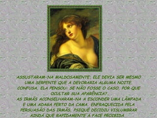 ASSUSTARAM-NA MALDOSAMENTE: ELE DEVIA SER MESMO UMA SERPENTE QUE A DEVORARIA ALGUMA NOITE. CONFUSA, ELA PENSOU: SE NÃO FOSSE O CASO, POR QUE OCULTAR SUA APARÊNCIA? AS IRMÃS ACONSELHARAM-NA A ESCONDER UMA LÂMPADA E UMA ADAGA PERTO DA CAMA. ENFRAQUECIDA PELA PERSUASÃO DAS IRMÃS, PSIQUÉ DECIDIU VISLUMBRAR AINDA QUE RAPIDAMENTE A FACE PROIBIDA.  