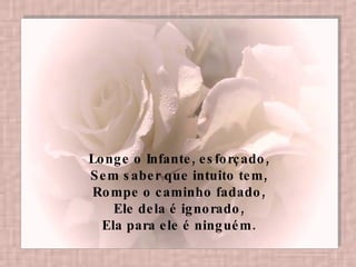 Longe o Infante, esforçado,  Sem saber que intuito tem,  Rompe o caminho fadado,  Ele dela é ignorado,  Ela para ele é ninguém.   