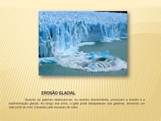 EROSÃO GLACIAL
            Quando as geleiras deslocam-se, no sentido descendente, provocam a erosão e a
sedimentação glacial. Ao longo dos anos, o gelo pode desaparecer das geleiras, deixando um
vale junto ao mar. Causado pelo excesso de calor.
 