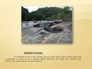EROSÃO FLUVIAL
           É o desgaste do leito e das margens dos rios pelas águas, este processo pode levar
a alterações no curso do rio. A grande maioria deste tipo de erosão são causadas pelo
homem, com construções em locais impróprios.
 