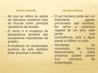 CAUSAS NATURAIS                   CAUSAS HUMANAS

   No que se refere às ações       O ser humano pode ser um
    da natureza, podemos citar       importante             agente
    as chuvas como principal         provocador das erosões.
    causadora da erosão;             Ao retirar a cobertura
   O vento e a mudança de           vegetal de um solo, este
    temperatura também são           perde                      sua
    causadores importantes da        consistência, pois a água
    erosão;                          passa a infiltrar no solo;
   A mudança na composição         Atividades                  de
    química do solo também           mineração,       de     forma
    pode provocar a erosão.          desordenada,       o     solos
                                     próximos podem perder
                                     sua       estrutura         de
                                     sustentação.
 
