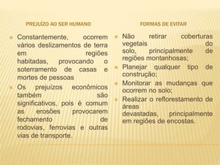 PREJUÍZO AO SER HUMANO                    FORMAS DE EVITAR

   Constantemente,        ocorrem       Não      retirar     coberturas
    vários deslizamentos de terra         vegetais                     do
    em                      regiões       solo,    principalmente      de
    habitadas,     provocando     o       regiões montanhosas;
    soterramento de casas e              Planejar qualquer tipo de
    mortes de pessoas                     construção;
                                         Monitorar as mudanças que
   Os prejuízos econômicos               ocorrem no solo;
    também                      são
                                         Realizar o reflorestamento de
    significativos, pois é comum          áreas
    as      erosões     provocarem        devastadas,      principalmente
    fechamento                   de       em regiões de encostas.
    rodovias, ferrovias e outras
    vias de transporte.
 
