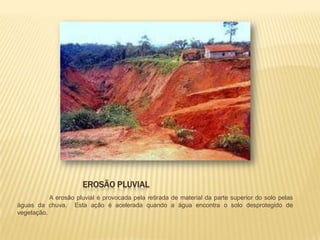 EROSÃO PLUVIAL
           A erosão pluvial é provocada pela retirada de material da parte superior do solo pelas
águas da chuva. Esta ação é acelerada quando a água encontra o solo desprotegido de
vegetação.
 