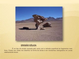 EROSÃO EÓLICA
           É um tipo de erosão causada pelo vento com a retirada superficial de fragmentos mais
finos. Podem ser vistas nos desertos na forma de dunas e em montanhas retangulares em zonas
relativamente secas.
 
