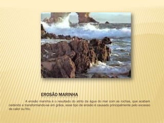 EROSÃO MARINHA
            A erosão marinha é o resultado do atrito da água do mar com as rochas, que acabam
cedendo e transformando-se em grãos, esse tipo de erosão é causado principalmente pelo excesso
de calor ou frio.
 