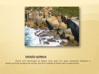 EROSÃO QUÍMICA
           Ocorre com intervenção de fatores como calor, frio, água, compostos biológicos e
rações químicas da água nas rochas, que com o passar do tempo vão se deteriorando.
 