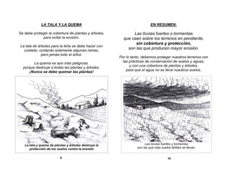 LA TALA Y LA QUEMA

EN RESUMEN:

Se debe proteger la cobertura de plantas y árboles,
para evitar la erosión.

Las lluvias fuertes o tormentas
que caen sobre los terrenos en pendiente,
sin cobertura y protección,
son las que producen mayor erosión.

La tala de árboles para la leña se debe hacer con
cuidado, cortando solamente algunas ramas,
pero jamás todo el árbol.
La quema es aún más peligrosa,
porque destruye a todas las plantas y árboles.
¡Nunca se debe quemar las plantas!

La tala y quema de plantas y árboles destruye la
protección de los suelos contra la erosión
9

Por lo tanto, debemos proteger nuestros terrenos con
las prácticas de conservación de suelos y aguas,
y con una cobertura de plantas y árboles,
para que el agua no se lleve nuestros suelos.

Las lluvias fuertes y tormentas
son las que más suelos fértiles se llevan.
10

 