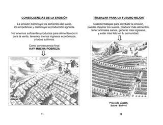 CONSECUENCIAS DE LA EROSIÓN

TRABAJAR PARA UN FUTURO MEJOR

La erosión disminuye los alimentos del suelo,
los empobrece y disminuye la producción agrícola.

Cuando trabajas para combatir la erosión,
puedes mejorar los suelos, producir más alimentos,
tener animales sanos, generar más ingresos,
y estar más feliz en tu comunidad.

No tenemos suficientes productos para alimentarnos ni
para la venta, tenemos menos ingresos económicos,
y todos sufrimos.
Como consecuencia final:
HAY MUCHA POBREZA

Proyecto JALDA
Sucre - Bolivia

11

12

 