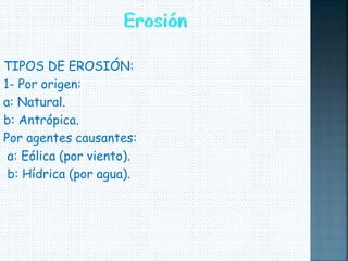 TIPOS DE EROSIÓN: 
1- Por origen: 
a: Natural. 
b: Antrópica. 
Por agentes causantes: 
a: Eólica (por viento). 
b: Hídrica (por agua). 
 