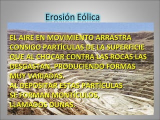 EL AIRE EN MOVIMIENTO ARRASTRA CONSIGO PARTÍCULAS DE LA SUPERFICIE QUE AL CHOCAR CONTRA LAS ROCAS LAS DESGASTAN, PRODUCIENDO FORMAS MUY VARIADAS. AL DEPOSITAR ESTAS PARTÍCULAS SE FORMAN MONTÍCULOS, LLAMADOS DUNAS.