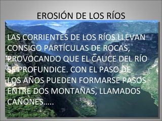 EROSIÓN DE LOS RÍOS LAS CORRIENTES DE LOS RÍOS LLEVAN CONSIGO PARTÍCULAS DE ROCAS, PROVOCANDO QUE EL CAUCE DEL RÍO SE PROFUNDICE. CON EL PASO DE LOS AÑOS PUEDEN FORMARSE PASOS ENTRE DOS MONTAÑAS, LLAMADOS CAÑONES…..