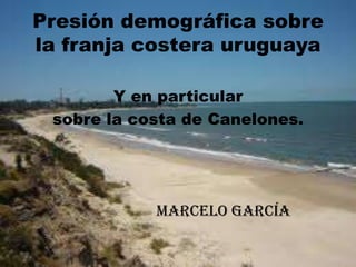 Presión demográfica sobre
la franja costera uruguaya

        Y en particular
 sobre la costa de Canelones.




            Marcelo García
 
