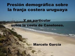 Presión demográfica sobre
la franja costera uruguaya

        Y en particular
 sobre la costa de Canelones.




            Marcelo García
 