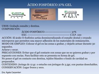 ÁCIDO FOSFÓRICO 37% GELUSOS: Grabado esmalte y dentina.COMPOSICIÓN: 		ÁCIDO FOSFÓRICO----------------------------- 37% 		EXC. --------------------------------------------- C.S.P. 100 ACCIÓN: El ácido O-fosfórico actúa desmineralizando el esmalte dental y creando microporos que permiten una mayor adhesión de los materiales de restauración.MODO DE EMPLEO: Colocar el gel en las zonas a grabar, y dejarlo actuar durante 30 segundos.Aclarar y secar.PRECAUCIONES: Evitar que el gel contacte con zonas que no se quieren grabar y por supuesto con encías. Para facilitar esto se presenta en forma de gel.No poner el gel en contacto con dentina, tejidos blandos o fondo de cavidad no preparados.CONTENIDO: Jeringa de 12 gr. o estuche con jeringas de 3.5gr, con puntas desechables. CONSERVACIÓN: Lugar fresco y seco. Dra. Ágata Carpentieri