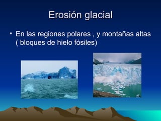 Erosión glacial En las regiones polares , y montañas altas ( bloques de hielo fósiles) 