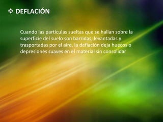  DEFLACIÓN
Cuando las partículas sueltas que se hallan sobre la
superficie del suelo son barridas, levantadas y
trasportadas por el aire, la deflación deja huecos o
depresiones suaves en el material sin consolidar
 
