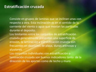 Estratificación cruzada
Consiste en grupos de laminas que se inclinan unas con
respecto a otra. Esta inclinación es en el sentido de la
corriente del viento o agua que movían las partículas
durante el deposito.
Los limitantes entre los conjuntos de estratificación
cruzada generalmente presentan una superficie de
erosión, la laminación y estratificación cruzada son
frecuentes en depósitos de playa, dunas arenosas y
aluviones
Los conjuntos individuales con estratificación o
laminación cruzada son buenos indicadores tanto de la
dirección de los aportes como de techo y muro.
 
