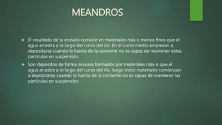 MEANDROS
 El resultado de la erosión consiste en materiales más o menos finos que el
agua arrastra a lo largo del curso del río. En el curso medio empiezan a
depositarse cuando la fuerza de la corriente no es capaz de mantener estas
partículas en suspensión.
 Son depósitos de forma sinuosa formados por materiales más o que el
agua arrastra a lo largo del curso del río, luego estos materiales comienzan
a depositarse cuando la fuerza de la corriente no es capaz de mantener las
partículas en suspensión.
 