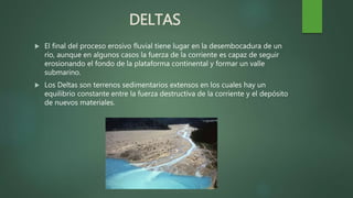 DELTAS
 El final del proceso erosivo fluvial tiene lugar en la desembocadura de un
río, aunque en algunos casos la fuerza de la corriente es capaz de seguir
erosionando el fondo de la plataforma continental y formar un valle
submarino.
 Los Deltas son terrenos sedimentarios extensos en los cuales hay un
equilibrio constante entre la fuerza destructiva de la corriente y el depósito
de nuevos materiales.
 