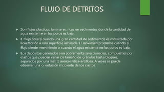 FLUJO DE DETRITOS
 Son flujos plásticos, laminares, ricos en sedimentos donde la cantidad de
agua existente en los poros es baja.
 El flujo ocurre cuando una gran cantidad de sedimentos es movilizada por
licuefacción a una superficie inclinada. El movimiento termina cuando el
flujo pierde movimiento o cuando el agua existente en los poros es baja.
 Los depósitos generados son pobremente seleccionados, compuestos por
clastos que pueden variar de tamaño de gránulos hasta bloques,
separados por una matriz areno-silítica-arcillosa. A veces se puede
observar una orientación incipiente de los clastos.
 