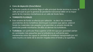  Cono de deyección (Zona Inferior)
 Se forma cuando el corriente llega al valle principal donde termina su curso. El
valle principal es por la general de pendiente transversal débil: en la mayor
parte de los macizos montañosos es un valle de fondo lleno.
 TORRENTES FLUVIALES
 Este arrastre de fondo se efectúa por saltación es decir las corrientes
ascendentes de los torbellinos disminuyen la presión que ejerce, sobre el
fondo los materiales más pesados y así permiten su arrastre donde las
partículas puede movilizarse. De ellos se derivan los turbideces.
 Turbideces: son partículas finas superior a 0.8 mm que por gravedad caerían
en cantidades más pequeñas que la turbulencia es suficiente para
mantenerlas entre dos aguas la cantidad de turbideces transportado por m3
varía mucho a lo lardo de la sección mojada entre el fondo y la superficie.
 
