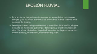 EROSIÓN FLUVIAL
 Es la acción de desgaste ocasionado por las aguas de torrentes, aguas
salvajes, y río, su acción es destructiva provocando nuevas cambios en la
geología del terreno.
 la energía cinética del agua determina la intensidad de la erosión, el agua
desgasta los materiales que hay por donde pasa, y arrastra los restos en
dirección al mar, dejándolos depositados en diversos lugares, formando
nuevos suelos y, en definitiva, modelando el paisaje.
 