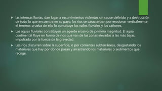  las intensas lluvias, dan lugar a escurrimientos violentos sin cause definido y a destrucción
de todo lo que encuentra en su paso, los ríos se caracterizan por erosionar verticalmente
el terreno; prueba de ello lo constituye los valles fluviales y los cañones.
 Las aguas fluviales constituyen un agente erosivo de primera magnitud. El agua
continental fluye en forma de ríos que van de las zonas elevadas a las más bajas,
impulsada por la fuerza de la gravedad.
 Los ríos discurren sobre la superficie, o por corrientes subterráneas, desgastando los
materiales que hay por donde pasan y arrastrando los materiales o sedimentos que
recoge.
 