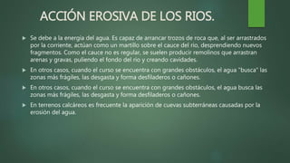 ACCIÓN EROSIVA DE LOS RIOS.
 Se debe a la energía del agua. Es capaz de arrancar trozos de roca que, al ser arrastrados
por la corriente, actúan como un martillo sobre el cauce del rio, desprendiendo nuevos
fragmentos. Como el cauce no es regular, se suelen producir remolinos que arrastran
arenas y gravas, puliendo el fondo del rio y creando cavidades.
 En otros casos, cuando el curso se encuentra con grandes obstáculos, el agua "busca" las
zonas más frágiles, las desgasta y forma desfiladeros o cañones.
 En otros casos, cuando el curso se encuentra con grandes obstáculos, el agua busca las
zonas más frágiles, las desgasta y forma desfiladeros o cañones.
 En terrenos calcáreos es frecuente la aparición de cuevas subterráneas causadas por la
erosión del agua.
 