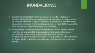 INUNDACIONES
 Durante las temporadas de lluvias intensas o cuando se produce el
deshielo, el caudal de un rio puede aumentar tanto que no quepa dentro
de su cauce. Entonces el agua se desborda por las riberas. Este fenómeno
se produce a veces de forma gradual, pero otras lo hace de forma violenta,
provocando una gran erosión en todo el territorio.
 Normalmente es consecuencia de la aportación inusual y más o menos
repentina de una cantidad de agua superior a la que puede drenar el
propio cauce del río, aunque no siempre es este el motivo. Las
inundaciones se producen por diversas causas, pueden ser naturales como
las lluvias, oleaje o deshielo o no naturales como la rotura de presas, por
ejemplo.
 
