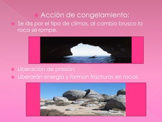 Acción de congelamiento: Se da por el tipo de climas, al cambio brusco la roca se rompe.Liberación de presión:Liberarán energía y forman fracturas en rocas.