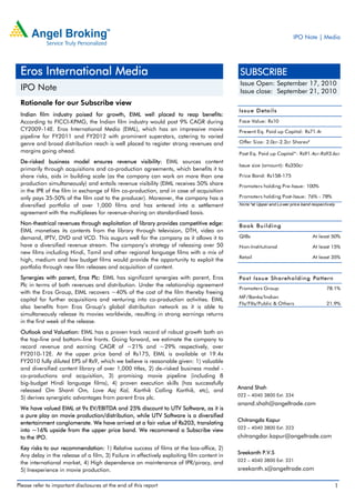 IPO Note | Media




 Eros International Media                                                                    SUBSCRIBE
                                                                                             Issue Open: September 17, 2010
 IPO Note                                                                                    Issue close: September 21, 2010
 Rationale for our Subscribe view
                                                                                            Iss u e D eta il s
 Indian film industry poised for growth, EIML well placed to reap benefits:
 According to FICCI-KPMG, the Indian film industry would post 9% CAGR during                Face Value: Rs10
 CY2009-14E. Eros International Media (EIML), which has an impressive movie                 Present Eq. Paid up Capital: Rs71.4r
 pipeline for FY2011 and FY2012 with prominent superstars, catering to varied
 genre and broad distribution reach is well placed to register strong revenues and          Offer Size: 2.0cr-2.2cr Shares*
 margins going ahead.                                                                       Post Eq. Paid up Capital*: Rs91.4cr-Rs93.6cr
 De-risked business model ensures revenue visibility: EIML sources content
                                                                                            Issue size (amount): Rs350cr
 primarily through acquisitions and co-production agreements, which benefits it to
 share risks, aids in building scale (as the company can work on more than one              Price Band: Rs158-175
 production simultaneously) and entails revenue visibility (EIML receives 50% share         Promoters holding Pre-Issue: 100%
 in the IPR of the film in exchange of film co-production, and in case of acquisition
 only pays 35-50% of the film cost to the producer). Moreover, the company has a            Promoters holding Post-Issue: 76% - 78%
 diversified portfolio of over 1,000 films and has entered into a settlement                No te:*at Upper and Lo wer price band respectively

 agreement with the multiplexes for revenue-sharing on standardised basis.
 Non-theatrical revenues through exploitation of library provides competitive edge:         B o o k B u i l d in g
 EIML monetises its contents from the library through television, DTH, video on
 demand, IPTV, DVD and VCD. This augurs well for the company as it allows it to             QIBs                                  At least 50%
 have a diversified revenue stream. The company’s strategy of releasing over 50             Non-Institutional                     At least 15%
 new films including Hindi, Tamil and other regional language films with a mix of
                                                                                            Retail                                At least 35%
 high, medium and low budget films would provide the opportunity to exploit the
 portfolio through new film releases and acquisition of content.
 Synergies with parent, Eros Plc: EIML has significant synergies with parent, Eros          Po s t Iss u e Sh a reh o ld in g Pa ttern
 Plc in terms of both revenues and distribution. Under the relationship agreement
                                                                                            Promoters Group                              78.1%
 with the Eros Group, EIML recovers ~40% of the cost of the film thereby freeing
                                                                                            MF/Banks/Indian
 capital for further acquisitions and venturing into co-production activities. EIML
                                                                                            FIs/FIIs/Public & Others                     21.9%
 also benefits from Eros Group’s global distribution network as it is able to
 simultaneously release its movies worldwide, resulting in strong earnings returns
 in the first week of the release.
 Outlook and Valuation: EIML has a proven track record of robust growth both on
 the top-line and bottom–line fronts. Going forward, we estimate the company to
 record revenue and earning CAGR of ~21% and ~29% respectively, over
 FY2010-12E. At the upper price band of Rs175, EIML is available at 19.4x
 FY2010 fully diluted EPS of Rs9, which we believe is reasonable given: 1) valuable
 and diversified content library of over 1,000 titles, 2) de-risked business model -
 co-productions and acquisition, 3) promising movie pipeline (including 8
 big-budget Hindi language films), 4) proven execution skills (has successfully
                                                                                            Anand Shah
 released Om Shanti Om, Love Aaj Kal, Karthik Calling Karthik, etc), and
                                                                                            022 – 4040 3800 Ext: 334
 5) derives synergistic advantages from parent Eros plc.
                                                                                            anand.shah@angeltrade.com
 We have valued EIML at 9x EV/EBITDA and 25% discount to UTV Software, as it is
 a pure play on movie production/distribution, while UTV Software is a diversified
                                                                                            Chitrangda Kapur
 entertainment conglomerate. We have arrived at a fair value of Rs203, translating
                                                                                            022 – 4040 3800 Ext: 323
 into ~16% upside from the upper price band. We recommend a Subscribe view
 to the IPO.                                                                                chitrangdar.kapur@angeltrade.com
 Key risks to our recommendation: 1) Relative success of films at the box-office, 2)
                                                                                            Sreekanth P.V.S
 Any delay in the release of a film, 3) Failure in effectively exploiting film content in
                                                                                            022 – 4040 3800 Ext: 331
 the international market, 4) High dependence on maintenance of IPR/piracy, and
 5) Inexperience in movie production.                                                       sreekanth.s@angeltrade.com

Please refer to important disclosures at the end of this report                                                                              1
 