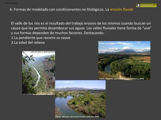 El relieve español
6. Formas de modelado con condicionantes no litológicos. La erosión fluvial
El valle de los ríos es el resultado del trabajo erosivo de los mismos cuando buscan un
cauce que les permita desembocar sus aguas. Los valles fluviales tiene forma de “uve”
y sus formas dependen de muchos factores. Destacando:
1.La pendiente que recorre su cauce
2.La edad del relieve
 