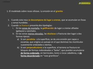 El relieve español
1. El modelado sobre rocas silíceas. La erosión en el granito
1. Cuando esta roca se descompone da lugar a arenas, que se acumulan en fosas
y zonas hundidas.
2. Cuando se fractura presenta dos tipologías:
I. En las zonas de montaña, la gelifracción da lugar a crestas afiladas
(galayos) y canchales.
II. En las zonas menos elevadas, las diaclasas o fracturas dan lugar a dos
formas típicas:
a) Si son paralelas a la superficie, se da una erosión por capas o
escamas, que origina un paisaje en el que dominan los montículos
suavemente ondulados o domos.
b) Si son perpendiculares a la superficie, el terreno se fractura en
bloques de formas redondeadas o “bolas”, que pueden acumularse
de forma ordenada, en berrocales, tores o rocas caballeras, o de
forma desordenada en “caos graníticos”.
 