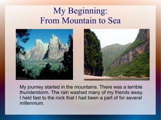 My Beginning:
From Mountain to Sea
My journey started in the mountains. There was a terrible
thunderstorm. The rain washed many of my friends away.
I held fast to the rock that I had been a part of for several
millennium.
 