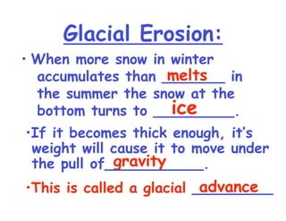 Glacial Erosion: When more snow in winter accumulates than _______ in the summer the snow at the bottom turns to _________.  melts ice gravity advance If it becomes thick enough, it’s  weight will cause it to move under the pull of___________. This is called a glacial  _________ 