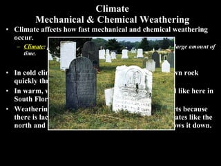 Climate Mechanical & Chemical Weathering Climate affects how fast mechanical and chemical weathering occur. Climate : pattern of weather that happens in an area over a large amount of time. In cold climates,  mechanical weathering  breaks down rock quickly through ice wedging. In warm, wet climates  chemical weathering  is rapid like here in South Florida and northern South America. Weathering occurs slowly in dry climates like deserts because there is lack of moisture and in extremely cold climates like the north and south poles because low temperatures slows it down. 