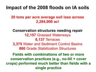 Impact of the 2008 floods on IA soils
  20 tons per acre average soil loss across
                2,284,000 ac!

   Conservation structures needing repair
          12,157 Grassed Waterways
                8,137 Terraces
   3,375 Water and Sediment Control Basins
       800 Grade Stabilization Structures
   Fields with combinations of two or more
  conservation practices (e.g., no-till + cover
crops) performed much better than fields with a
                single practice
 