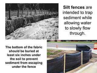 Silt fences are
                           intended to trap
                            sediment while
                            allowing water
                             to slowly flow
                                through.


The bottom of the fabric
   should be buried at
 least six inches under
    the soil to prevent
sediment from escaping
     under the fence
 