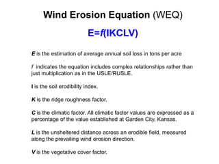 Wind Erosion Equation (WEQ)
                           E=f(IKCLV)
E is the estimation of average annual soil loss in tons per acre

f indicates the equation includes complex relationships rather than
just multiplication as in the USLE/RUSLE.

I is the soil erodibility index.

K is the ridge roughness factor.

C is the climatic factor. All climatic factor values are expressed as a
percentage of the value established at Garden City, Kansas.

L is the unsheltered distance across an erodible field, measured
along the prevailing wind erosion direction.

V is the vegetative cover factor.
 