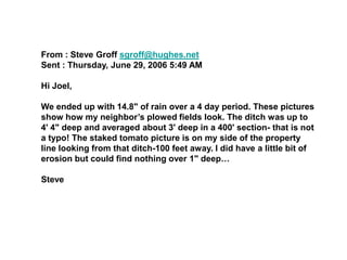From : Steve Groff sgroff@hughes.net
Sent : Thursday, June 29, 2006 5:49 AM

Hi Joel,

We ended up with 14.8" of rain over a 4 day period. These pictures
show how my neighbor’s plowed fields look. The ditch was up to
4' 4" deep and averaged about 3' deep in a 400' section- that is not
a typo! The staked tomato picture is on my side of the property
line looking from that ditch-100 feet away. I did have a little bit of
erosion but could find nothing over 1" deep…

Steve
 