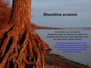 Shoreline erosion



           As a boater, you can reduce
  shoreline erosion by reducing the speed and
 resulting wake from your boat, especially when
         the water level is above normal.
             Hydrologists estimate a wake 10” high
          is five times as destructive to the shoreline
         as a 5” wake and a wake that is 25” high has
             a destructive potential that is 30 times
                     greater than a 5” wake.
 