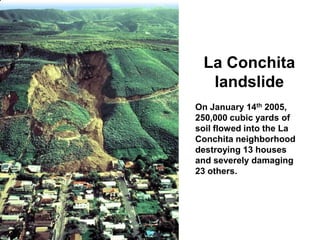 La Conchita
  landslide
On January 14th 2005,
250,000 cubic yards of
soil flowed into the La
Conchita neighborhood
destroying 13 houses
and severely damaging
23 others.
 