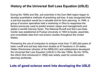 History of the Universal Soil Loss Equation (USLE)

During the 1940s and 50s, soil scientists in the Corn Belt region began to
develop quantitative methods of predicting soil loss. It was recognized that
a soil loss equation would be a valuable tool for farm planning. In 1946, a
group of erosion specialists held a workshop in Ohio to reappraise the
factors previously used to predict erosion (slope and management) and
added a rainfall intensity factor. The National Runoff and Soil Loss Data
Center was established at Purdue University in 1954 to locate, assemble,
and consolidate data from soil erosion studies throughout the United
States.

Pioneering the use of computers to analyze more than 11,000 plot-years of
basic runoff and soil loss data from studies at 47 locations in 24 states,
Walter Wischmeier (director of the NRSLDC) and collaborators developed
the Universal Soil Loss Equation (USLE) in the late 1950s. By the 1970s,
the USLE (first introduced in 1958) was widely used for conservation
planning worldwide.


Lots of good science went into developing the USLE
 