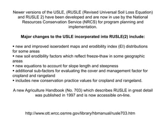 Newer versions of the USLE, (RUSLE (Revised Universal Soil Loss Equation)
  and RUSLE 2) have been developed and are now in use by the National
    Resources Conservation Service (NRCS) for program planning and
                             implementation.

    Major changes to the USLE incorporated into RUSLE(2) include:

 new and improved isoerodent maps and erodibility index (EI) distributions
for some areas
 new soil erodibility factors which reflect freeze-thaw in some geographic
areas
 new equations to account for slope length and steepness
 additional sub-factors for evaluating the cover and management factor for
cropland and rangeland
 includes new conservation practice values for cropland and rangeland.

A new Agriculture Handbook (No. 703) which describes RUSLE in great detail
           was published in 1997 and is now accessible on-line.



       http://www.ott.wrcc.osmre.gov/library/hbmanual/rusle703.htm
 