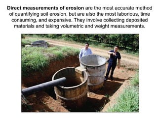 Direct measurements of erosion are the most accurate method
 of quantifying soil erosion, but are also the most laborious, time
  consuming, and expensive. They involve collecting deposited
   materials and taking volumetric and weight measurements.
 